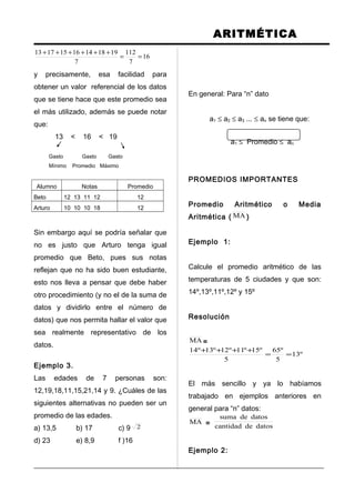ARITMÉTICA
16
7
112
7
19181416151713
==
++++++
y precisamente, esa facilidad para
obtener un valor referencial de los datos
que se tiene hace que este promedio sea
el más utilizado, además se puede notar
que:
13 < 16 < 19
Gasto Gasto Gasto
Mínimo Promedio Máximo
Alumno Notas Promedio
Beto 12 13 11 12 12
Arturo 10 10 10 18 12
Sin embargo aquí se podría señalar que
no es justo que Arturo tenga igual
promedio que Beto, pues sus notas
reflejan que no ha sido buen estudiante,
esto nos lleva a pensar que debe haber
otro procedimiento (y no el de la suma de
datos y dividirlo entre el número de
datos) que nos permita hallar el valor que
sea realmente representativo de los
datos.
Ejemplo 3.
Las edades de 7 personas son:
12,19,18,11,15,21,14 y 9. ¿Cuáles de las
siguientes alternativas no pueden ser un
promedio de las edades.
a) 13,5 b) 17 c) 9 2
d) 23 e) 8,9 f )16
En general: Para “n” dato
a1 ≤ a2 ≤ a3 ... ≤ an se tiene que:
a1 ≤ Promedio ≤ an
PROMEDIOS IMPORTANTES
Promedio Aritmético o Media
Aritmética ( MA )
Ejemplo 1:
Calcule el promedio aritmético de las
temperaturas de 5 ciudades y que son:
14º,13º,11º,12º y 15º
Resolución
MA =
º13
5
º65
5
º15º11º12º13º14
==
++++
El más sencillo y ya lo habíamos
trabajado en ejemplos anteriores en
general para “n” datos:
MA = datosdecantidad
datosdesuma
Ejemplo 2:
 
