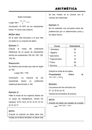 ARITMÉTICA
Datos Centrales
Luego: Me = 14
2
1315
=
+
Conclusión: El 50% de los estudiantes
tienen 14 como nota máxima.
MODA (Mo)
Es el valor más frecuente o el que más
se repite en un conjunto de datos.
Ejemplo 1:
Calcule la moda del coeficiente
intelectual de un grupo de estudiantes
siendo los coeficientes 100; 90; 100; 120;
100; 95.
Resolución
Se observa que el dato que más se repite
es 100.
Luego: Mo = 100
Conclusión: La mayoría de los
estudiantes tienen un coeficiente
intelectual aproximado a 100.
Ejemplo 2:
Halle la moda de los ingresos diarios de
un grupo de trabajadores, siendo los
ingresos: S/15; S/.8; S/.10; S/.15; S/.10;
S/.15; S/.17
NOTA
Cuando el conjunto de datos tiene dos
modas se le llama bimodal y si tiene más
de dos modas se le conoce con el
nombre de multimodal
Ejemplo 3:
Se ha realizado una encuesta sobre las
preferencias por un determinado curso y
los datos fueron:
Curso Estudiante
* Aritmética
* Álgebra
* Geometría
* Trigonometría
* Física
* Química
35
21
17
10
28
19
Calcule la moda de los datos.
Propiedades (Para la
MHyMG,MA )
Ejemplo:
Los precios de tres artículos son:
S/. 12; S/.8 y S/.18.
Calcule los promedios de precios.
NOTA
Cuando los datos son iguales se cumple
que: MAMG,MH =
 