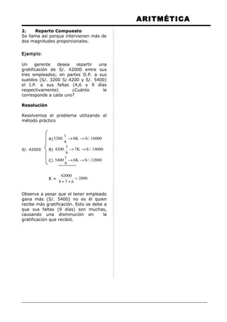 ARITMÉTICA
2. Reparto Compuesto
Se llama así porque intervienen más de
dos magnitudes proporcionales.
Ejemplo:
Un gerente desea repartir una
gratificación de S/. 42000 entre sus
tres empleados; en partes D.P. a sus
sueldos (S/. 3200 S/.4200 y S/. 5400)
el I.P. a sus faltas (4,6 y 9 días
respectivamente) ¿Cuánto le
corresponde a cada uno?
Resolución
Resolvemos el problema utilizando el
método práctico
A) 16000./SK8
4
1
.3200 →→
S/. 42000 B) 14000./SK7
6
1
.4200 →→
C) 12000./SK6
9
1
5400 →→
K = 2000
678
42000
=
++
Observe a pesar que el tener empleado
gana más (S/. 5400) no es él quien
recibe más gratificación. Esto se debe a
que sus faltas (9 días) son muchas,
causando una disminución en la
gratificación que recibió.
 