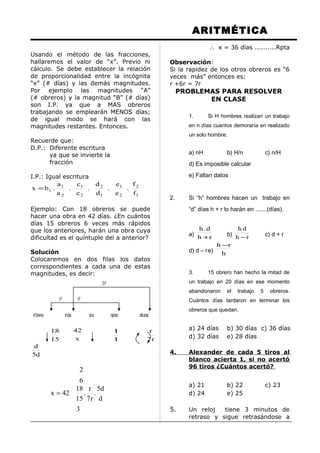ARITMÉTICA
Usando el método de las fracciones,
hallaremos el valor de “x”. Previo ni
cálculo. Se debe establecer la relación
de proporcionalidad entre la incógnita
“x” (# días) y las demás magnitudes.
Por ejemplo las magnitudes “A”
(# obreros) y la magnitud “B” (# días)
son I.P. ya que a MAS obreros
trabajando se emplearán MENOS días;
de igual modo se hará con las
magnitudes restantes. Entonces.
Recuerde que:
D.P.: Diferente escritura
ya que se invierte la
fracción
I.P.: Igual escritura
1
2
2
1
1
2
2
1
2
1
1
f
f
.
e
e
.
d
d
.
c
c
.
a
a
.bx =
Ejemplo: Con 18 obreros se puede
hacer una obra en 42 días. ¿En cuántos
días 15 obreros 6 veces más rápidos
que los anteriores, harán una obra cuya
dificultad es el quíntuple del a anterior?
Solución
Colocaremos en dos filas los datos
correspondientes a cada una de estas
magnitudes, es decir:
15
18
x
42
1
1
r7
r
d5
d
d
d5
.
r7
r
.
3
15
18
42x
6
2
=
∴ x = 36 días ..........Rpta
Observación:
Si la rapidez de los otros obreros es “6
veces más” entonces es:
r +6r = 7r
PROBLEMAS PARA RESOLVER
EN CLASE
1. Si H hombres realizan un trabajo
en n días cuantos demoraría en realizado
un solo hombre.
a) nH b) H/n c) n/H
d) Es imposible calcular
e) Faltan datos
2. Si “h” hombres hacen un trabajo en
“d” días h + r lo harán en .......(días).
a) rh
d.h
+ b) rh
dh
− c) d + r
d) d – re) h
rh −
3. 15 obrero han hecho la mitad de
un trabajo en 20 días en ese momento
abandonaron el trabajo 5 obreros.
Cuántos días tardaron en terminar los
obreros que quedan.
a) 24 días b) 30 días c) 36 días
d) 32 días e) 28 días
4. Alexander de cada 5 tiros al
blanco acierta 1, si no acertó
96 tiros ¿Cuántos acertó?
a) 21 b) 22 c) 23
d) 24 e) 25
5. Un reloj tiene 3 minutos de
retraso y sigue retrasándose a
#Obreros #días obra rápidez dificultad
I.P I.P
D.P
 