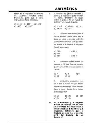 ARITMÉTICA
razón de 3 segundos por minuto
de ¿Cuántos minutos debes
transcurrir para que el reloj
marque una hora de retrazo?
a) 1 140´ b) 120´ c) 1300´
d) 180´ e) 1200´
6. 4 huevos de gallinas cuestan 9
soles y 5 huevos de pata cuestan
11 soles. Encontrar la razón
entre el precio de un huevo de
gallina y un huevo de pata.
a) 1: 1,5 b) 45.44 c) 1:4
d) 44:45 e) 1,5:1
7. Un caballo atado a una cuerda de
2m de longitud puede comer todo el
pasto que esta a su alrededor en 5hr. En
cuantas horas comerá el pasto que esta a
su alcance si la longitud de la cuerda
fuera 3 veces mayor.
a) 75 h b) 80 h
c) 85 h.
d) 90h e) 95 h
8. 20 operarios pueden producir 240
zapatos en 18 días. Cuantos operarios
pueden producir 80 pares de zapatos en
24 días.
a) 7 b) 8 c) 9
d) 10 e) 11
9. Un Albañil ha construido un muro
en 16 días. Si hubiera trabajado 4 horas
menos habría empleado 8 días más para
hacer el muro ¿Cuántas horas hubiera
trabajado por día?
a) 6h b) 12h c) 10h
d) 8h e) 16h
10. Si 4 hombres y 5 mujeres
hacen un trabajo en 54 días
¿En cuantos días realizaran el
mismo trabajo 5 hombres y 6
mujeres. Sabiendo que el
trabajo de una mujer son los
2/3 del trabajo de un
hombre?
 