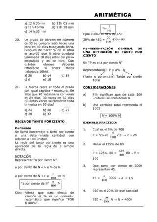 ARITMÉTICA
a) 12 h 30min b) 12h 05 min
c) 11h 45min d) 11H 30 min
e) 14 h 35 min
20. Un grupo de obreros en número
de 30 se comprometió hacer una
obra en 40 días trabajando 8h/d.
Después de hacer ¼ de la obra
se acordó que la obra quedará
terminada 10 días antes del plazo
estipulado y así se hizo. Con
cuántos obreros deberán
reforzarse si ahora todos
trabajada 10h/d.
a) 36 b) 14 c) 18
d) 6 e) 10
21. La hierba crece en todo el prado
con igual rapidez y espesura. Se
sabe que 70 vacas se la comieran
en 24 días, 30 vacas en 60 días
¿Cuántas vacas se comieron toda
la hierba en 96 días?
a) 24 b) 20 c) 25
d) 28 e) 32
REGLA DE TANTO POR CIENTO
Definición
Se llama porcentaje o tanto por ciento
a una determinada cantidad con
relación a 100 unidad.
La regla del tanto por ciento es una
aplicación de la regla de 3 simple
directa.
NOTACIÓN
Representar “a por ciento N”
a por ciento de N <> a % de N
a por ciento de N <> a
100
1
de N
“a por ciento de N” N.
100
a
Obs: Nótese que para efecto de
solución el % es un operador
matemático que significa “POR
1/100%”.
100
1
% =
Ejm: Hallar el 20% de 450
20% de 450 = 90450.
100
20
=
REPRESENTACIÓN GENERAL DE
UNA OPERACIÓN DE TANTO POR
CIENTO
Si: “P es el a por ciento N”
Representación: P = a% N
(Parte o porcentaje) Tanto por ciento
Total
CONSIDERACIONES
a) 8% significan que de cada 100
unidades se consideran 8.
b) Una cantidad total representa el
1005
N = 100% N
EJEMPLO PRACTICO:
1. Cual es el 5% de 700
P = 5%.70
100
5
700 → P = 25
2. Hallar el 125% de 80
P = 125%. 80 =
100
125
80 → P =
100
3. Que tanto por ciento de 3000
representan 45.
45 =
100
a
3000 → a = 1,5
4. 920 es el 20% de que cantidad
920 =
100
20
.N → N = 4600
 