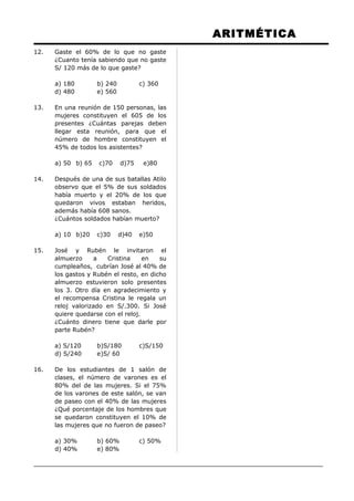 ARITMÉTICA
12. Gaste el 60% de lo que no gaste
¿Cuanto tenía sabiendo que no gaste
S/ 120 más de lo que gaste?
a) 180 b) 240 c) 360
d) 480 e) 560
13. En una reunión de 150 personas, las
mujeres constituyen el 605 de los
presentes ¿Cuántas parejas deben
llegar esta reunión, para que el
número de hombre constituyen el
45% de todos los asistentes?
a) 50 b) 65 c)70 d)75 e)80
14. Después de una de sus batallas Atilo
observo que el 5% de sus soldados
había muerto y el 20% de los que
quedaron vivos estaban heridos,
además había 608 sanos.
¿Cuántos soldados habían muerto?
a) 10 b)20 c)30 d)40 e)50
15. José y Rubén le invitaron el
almuerzo a Cristina en su
cumpleaños, cubrían José al 40% de
los gastos y Rubén el resto, en dicho
almuerzo estuvieron solo presentes
los 3. Otro día en agradecimiento y
el recompensa Cristina le regala un
reloj valorizado en S/.300. Si José
quiere quedarse con el reloj.
¿Cuánto dinero tiene que darle por
parte Rubén?
a) S/120 b)S/180 c)S/150
d) S/240 e)S/ 60
16. De los estudiantes de 1 salón de
clases, el número de varones es el
80% del de las mujeres. Si el 75%
de los varones de este salón, se van
de paseo con el 40% de las mujeres
¿Qué porcentaje de los hombres que
se quedaron constituyen el 10% de
las mujeres que no fueron de paseo?
a) 30% b) 60% c) 50%
d) 40% e) 80%
 