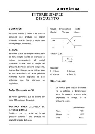 ARITMÉTICA
DEFINICIÓN
Se llama interés ó rédito, a la suma o
ganancia que produce un capital
prestado, durante tiempo y según una
tasa fijada (en porcentaje).
CLASES:
El interés puede ser simple o compuesto
se llama simple cuando los intereses se
retiran permaneciendo el capital
constante durante todo el tiempo del
préstamo. El interés se llama compuesto,
cuando los intereses no se retiran; sino
se van acumulando al capital primitivo
formando nuevos capitales, se dice
entonces, que los intereses se
capitalizan.
TASA: (Expresada en %)
El interés (ganancia) que se obtiene por
cada 100 unidades de capital.
FORMULA PARA CALCULAR EL
INTERES SIMPLE
Sabiendo que un capital de S/.100
prestado durante 1 año produce un
capital C al cabo de t años.
Causa Circunstancia efecto
Capital Tiempo Interés
100 l r
c t l
100.l.i = C. t.r.
I = 100
.r.t.C
Notación:
l : Interés t: tiempo
C: Capital r: Tasa %
Observaciones:
1. La formula para calcular el interés
no es estática, el denominador
varía de acuerdo a como esta
expresado el tiempo. Si el
préstamo es en:
Denominador
Años → 100
Meses → 1200
Días → 36000
INTERES SIMPLE
DESCUENTO
 