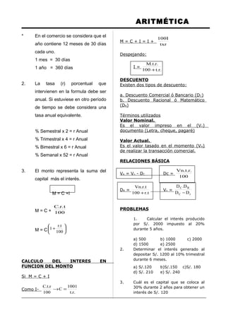 ARITMÉTICA
* En el comercio se considera que el
año contiene 12 meses de 30 días
cada uno.
1 mes = 30 días
1 año = 360 días
2. La tasa (r) porcentual que
intervienen en la formula debe ser
anual. Si estuviese en otro período
de tiempo se debe considera una
tasa anual equivalente.
% Semestral x 2 = r Anual
% Trimestral x 4 = r Anual
% Bimestral x 6 = r Anual
% Semanal x 52 = r Anual
3. El monto representa la suma del
capital más el interés.
M = C +I
M = C + 100
t.r.C
M = C 





+
100
t.r
1
CALCULO DEL INTERES EN
FUNCION DEL MONTO
Si M = C + I
Como I-
.r.t
1001
C
100
r.t.C
=→
M = C + I = I +
txr
I100
Despejando:
I =
.r.t100
.r.t.M
+
DESCUENTO
Existen dos tipos de descuento:
a. Descuento Comercial ó Bancario (DC)
b. Descuento Racional ó Matemático
(DR)
Términos utilizados
Valor Nominal.
Es el valor impreso en el (Vn)
documento (Letra, cheque, pagaré)
Valor Actual.
Es el valor tasado en el momento (VA)
de realizar la transacción comercial.
RELACIONES BÁSICA
VA = Vn - DC Dc =
100
.r.t.Vn
DR =
t.r100
t.r.Vn
+
Vn =
rC
RC
DD
D.D
−
PROBLEMAS
1. Calcular el interés producido
por S/. 2000 impuesto al 20%
durante 5 años.
a) 500 b) 1000 c) 2000
d) 1500 e) 2500
2. Determinar el interés generado al
depositar S/. 1200 al 10% trimestral
durante 6 meses.
a) S/.120 b)S/.150 c)S/. 180
d) S/. 210 e) S/. 240
3. Cuál es el capital que se coloca al
30% durante 2 años para obtener un
interés de S/. 120
 