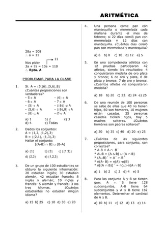 ARITMÉTICA
28a = 308
∴ a = 11
11
Nos piden
3a + 7a = 10a = 110
∴ Rpta. A
PROBLEMAS PARA LA CLASE
1. Si: A = {5,{6},{5,6},8}
¿Cuántas proposiciones son
verdaderas?
- 5 ∈ A - {6} ∈ A
- 6 ∈ A - 7 ∈ A
- {5} ∈ A - {{6}} ⊄ A
- {5,6} ∈ A - {{6},8} ∈A
- {8} ⊂ A - ∅ ∈ A
a) 1 b) 2 c) 3
d) 4 e) Todas
2. Dados los conjuntos:
A = {1,2, {1,2},3}
B = {{2,1}, {1,3},3}
Hallar el conjunto:
[(A-B) ∩ B] ∪ (B-A)
a) {1} b) {3} c) {{1,3}}
d) {2,3} e) {1,2,3}
3. De un grupo de 100 estudiantes se
obtuvo la siguiente información:
28 estudian Inglés; 30 estudian
alemán, 42 estudian francés; 8
inglés y alemán; 10 inglés y
francés: 5 alemán y francés; 3 los
tres idiomas. ¿Cuántos
estudiantes no estudian ningún
idioma?
a) 15 b) 25 c) 10 d) 30 e) 20
4. Una persona come pan con
mantequilla o mermelada cada
mañana durante el mes de
febrero; si 22 días comió pan con
mermelada y 12 días con
mantequilla. ¿Cuántos días comió
pan con mermelada y mantequilla?
a) 6 b) 8 c) 10 d) 12 e) 5
5. En una competencia atlética con
12 pruebas participaron 42
atletas, siendo los resultados: 4
conquistaron medalla de oro plata
y bronce; 6 de oro y plata, 8 de
plata y bronce; 7 de oro y bronce.
¿Cuántos atletas no conquistaron
medalla?
a) 18 b) 20 c) 23 d) 24 e) 25
6. De una reunión de 100 personas
se sabe de ellas que 40 no tienen
hijos, 60 son hombres, 10 mujeres
están casadas, 25 personas
casadas tienen hijos, hay 5
madres solteras. ¿Cuántos
hombres son padres solteros?
a) 30 b) 35 c) 40 d) 20 e) 25
7. ¿Cuántas de las siguientes
proposiciones, para conjunto, son
correctas?
* A-B = A ∩ B´
* A∪B = (A ∆ B) ∪ (A ∩ B)
* (A∪B)´ = A´ ∩ B´
* n(A- B) = n(A) -n(B)
* n[(A ∩ B)]´ = n(∪)-n(A ∩ B)
a) 1 b) 2 c) 3 d) 4 e) 5
8. Para los conjunto A y B se tienen
que: A ∩ B tiene 128
subconjuntos, A-B tiene 64
subconjuntos y A x B tiene 182
elementos. Determinar el cardinal
de A ∆ B.
a) 10 b) 11 c) 12 d) 13 e) 14
 