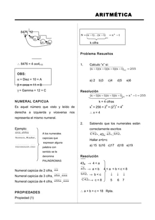 ARITMÉTICA
8476 12
706 12
58 12
∴ 8476 = 4 αα4(12)
OBS:
α = Diez = 10 = A
β = once = 11 = B
γ = Gamma = 12 = C
NUMERAL CAPICUA
Es aquel número que visto y leído de
derecha a izquierda y viceversa nos
representa el mismo numeral.
Ejemplo:
abba,ana A los numerales
,Radar,Somos capicúas que
expresan alguna
oso;reconocer palabra con
sentido se le
denomina
PALINDROMAS
Numeral capicúa de 2 cifra, aa
Numeral capicúa de 3 cifra, aba ,aaa
Numeral capicúa de 4 cifra, abba ,aaa
PROPIEDADES
Propiedad (1)
1x)1x()1x(N k
)x(
−=−−= 
k cifra
Problema Resueltos
1. Calculo “x” si:
255)1x)(1x)(1x)(1x( )x( =−−−−
a) 2 b)3 c)4 d)5 e)6
Resolución
2551x)1x)(1x)(1x)(1x( 4
)x( =−=−−−−
k = 4 cifras
x
4
= 256 = 2
8
= (2
2
)
4
= 4
4
∴ x = 4
2. Sabiendo que los numerales están
correctamente escritos
842C , 43a; b5a ; c42b
Hallar a+b+c
a) 15 b)16 c)17 d)18 e)19
Resolución
43a → 4 < a
b5a → a < b 4 < a < b < c < 8
c42b → b < c ↓ ↓ ↓
842C → c < 8 5 6 7
∴ a + b + c = 18 Rpta.
4
10
410
 