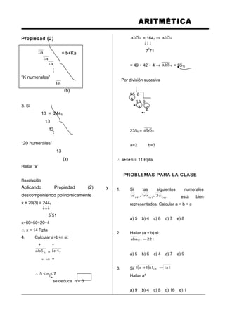 ARITMÉTICA
Propiedad (2)
a1 = b+Ka
a1
a1
“K numerales”
a1
(b)
3. Si
13 = 2445
13
13
“20 numerales”
13
(x)
Hallar “x”
Resolución
Aplicando Propiedad (2) y
descomponiendo polinomicamente
x + 20(3) = 2445
↓↓↓
5
2
51
x+60=50+20+4
∴ x = 14 Rpta
4. Calcular a+b+n si:
+ -
n5ab = 74n1
- → +
∴ 5 < n < 7
se deduce n = 6
65ab = 1647 ⇒ 65ab
↓↓↓
7
2
71
= 49 + 42 + 4 → 65ab = 9510
Por división sucesiva
95 6
15 6
2
2356 = 65ab
a=2 b=3
∴ a+b+n = 11 Rpta.
PROBLEMAS PARA LA CLASE
1. Si las siguientes numerales
)a()c()4(
c2,bb,a está bien
representados. Calcular a + b + c
a) 5 b) 4 c) 6 d) 7 e) 8
2. Hallar (a + b) si:
221aba )7( =
a) 5 b) 6 c) 4 d) 7 e) 9
3. Si ( ) 1a11a1a1 )4( =+
Hallar a²
a) 9 b) 4 c) 8 d) 16 e) 1


5
3 2
 