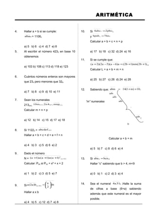 ARITMÉTICA
4. Hallar a + b si se cumple:
8aba = 1106n
a) 5 b) 6 c) 4 d) 7 e) 8
5. Al escribir el número 4235 en base 10
obtenemos
a) 103 b) 108 c) 113 d) 118 e) 123
6. Cuántos números enteros son mayores
que 234 pero menores que 326.
a) 7 b) 8 c) 9 d) 10 e) 11
7. Sean los numerales
213(m), )7()p()n( mnp,4n2,m10
Calcular m + n + p
a) 12 b) 14 c) 15 d) 17 e) 18
8. Si 11223 = )n(abcdef
Hallar a + b + c + d + e + f + n
a) 4 b) 3 c) 5 d) 6 e) 2
9. Dado el número
N = )2a(
2
)1a(a)1a(a)1a( ++++
Calcular: P(a) si P(x) = x² + x + 2
a) 1 b) 2 c) 3 d) 5 e) 7
9. Si bb
2
a
b)a2(a )ba( 





=+
Hallar a x b
a) 4 b) 5 c) 12 d) 7 e) 8
10. Si n5 pbo2abc4 =
y 97 bn7bpnb =
Calcular a + b + c + n + p
a) 17 b) 18 c) 32 d) 24 e) 16
11. Si se cumple que:
12)1b2(nm)1b2(a)6a)(5a2)(2a( ++=−−+
Calcular L = a + b + m + n
a) 25 b) 27 c) 26 d) 24 e) 28
12. Sabiendo que: 210)m1(14abm ++=
ab
ab
“m” numerales ab
.
.
ab
(
3)
Calcular a + b + m
a) 5 b) 7 c) 8 d) 6 e) 4
13. Si mn bcnaba =
Hallar “c” sabiendo que b > 4, m<9
a) 0 b) 1 c) 2 d) 3 e) 4
14. Sea el numeral 631a4 .Halle la suma
de cifras a base (6+a) sabiendo
además que este numeral es el mayor
posible.
 