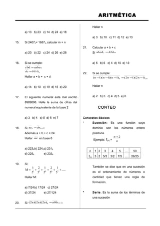 ARITMÉTICA
a) 13 b) 23 c) 14 d) 24 e) 18
15. Si 2407n= 1687m calcular m + n
a) 20 b) 22 c) 24 d) 26 e) 28
16. Si se cumple:
9aabacbd =
41010dc =
Hallar a + b + c + d
a) 14 b) 10 c) 19 d) 15 e) 20
17. El siguiente numeral esta mal escrito
8989898. Halle la suma de cifras del
numeral equivalente de la base 2
a) 3 b) 4 c) 5 d) 6 e) 7
18. Si ( )2ab cbac +=
Además a + b + c = 24
Hallar ac en base 6
a) 2236b) 2246c) 2316
d) 2256 e) 2336
19. Si:
.....
5
1
5
2
5
1
5
2
5
1
M 76431
+++++=
Hallar M:
a) 7/24b) 17/24 c) 27/24
d) 37/24 e) 27/124
20. Si )1n(8 06a)a2)(a2)(a2( −=
Hallar n
a) 3 b) 10 c) 11 d) 12 e) 13
21. Calcular a + b + c
Si 107 d42abcd =
a) 5 b) 6 c) 4 d) 10 e) 13
22. Si se cumple:
n2n )1n2)(1n2()1n)(1n)(1n( −−=−−−
Hallar n
a) 2 b) 3 c) 4 d) 5 e) 6
CONTEO
Conceptos Básicos
* Sucesión: Es una función cuyo
dominio son los números entero
positivos.
Ejemplo: f(n) = n
n 2+
n 1 2 3 4 5 ... 50
f(n) 3 2 5/3 3/2 7/5 ... 26/25
También se dice que en una sucesión
es el ordenamiento de números o
cantidad que tienen una regla de
formación.
* Serie. Es la suma de los términos de
una sucesión
 