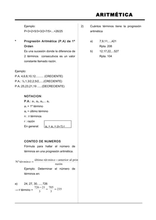 ARITMÉTICA
Ejemplo:
P=3+2+5/3+3/2+7/5+...+26/25
* Progresión Aritmética (P.A) de 1º
Orden
Es una sucesión donde la diferencia de
2 términos consecutivos es un valor
constante llamado razón.
Ejemplo:
P.A. 4,6,8,10,12.......... (CRECIENTE)
P.A.: ½,1,3/2,2,5/2,.....(CRECIENTE)
P.A.:25,23,21,19 ......(DECRECIENTE)
NOTACION:
P.A.: a1, a2, a3,... an
a1 = 1º término
an = último término
n : # términos
r : razón
En general: an = a1 + (n-1) r
CONTEO DE NUMEROS
Fórmula para hallar el número de
términos en una progresión aritmética.
razón
primeroalanterioromintérúltimo
omintérºN
−
=
Ejemplo: Determinar el número de
términos en:
a) 24, 27, 30, ..., 726
→ # término = 235
3
705
3
21726
==
−
2) Cuántos términos tiene la progresión
aritmética
a) 7,9,11,...,421
Rpta. 208
b) 12,17,22,...527
Rpta. 104
 