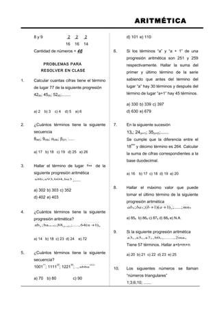ARITMÉTICA
8 y 9 2 2 2
16 16 14
Cantidad de números = 46
PROBLEMAS PARA
RESOLVER EN CLASE
1. Calcular cuantas cifras tiene el término
de lugar 77 de la siguiente progresión
42(6); 45(6); 52(6);........
a) 2 b) 3 c) 4 d) 5 e) 6
2. ¿Cuántos términos tiene la siguiente
secuencia
8(60); 9(59); α(58); β(57) :.....
a) 17 b) 18 c) 19 d) 25 e) 26
3. Hallar el término de lugar ba de la
siguiente progresión aritmética
5ba;04b;93a;b8a ;......
a) 302 b) 303 c) 352
d) 402 e) 403
4. ¿Cuántos términos tiene la siguiente
progresión aritmética?
9)2n()1n(n )1n(64;.....,88;ba;ab +++
a) 14 b) 18 c) 23 d) 24 e) 72
5. ¿Cuántos términos tiene la siguiente
secuencia?
1001
11
; 1111
22
; 1221
33
; ..,
0bb
abba
a) 70 b) 80 c) 90
d) 101 e) 110
6. Si los términos “a” y “a + 1” de una
progresión aritmética son 251 y 259
respectivamente. Hallar la suma del
primer y último término de la serie
sabiendo que antes del término del
lugar “a” hay 30 términos y después del
término de lugar “a+1” hay 45 términos.
a) 330 b) 339 c) 397
d) 630 e) 679
7. En la siguiente sucesión
13x; 24(x+1); 35(x+2);.......
Se cumple que la diferencia entre el
18
avo
y décimo término es 264. Calcular
la suma de cifras correspondientes a la
base duodecimal.
a) 16 b) 17 c) 18 d) 19 e) 20
8. Hallar el máximo valor que puede
tomar el último término de la siguiente
progresión aritmética
9554 ......;;)1)(1(;; mnabbaab ++
a) 859 b) 869 c) 879 d) 889 e) N.A.
9. Si la siguiente progresión aritmética
nnnnn ma2,........,0b,7a,5a,3a
Tiene 57 términos. Hallar a+b+m+n
a) 20 b) 21 c) 22 d) 23 e) 25
10. Los siguientes números se llaman
“números triangulares”
1;3;6;10; .......
 