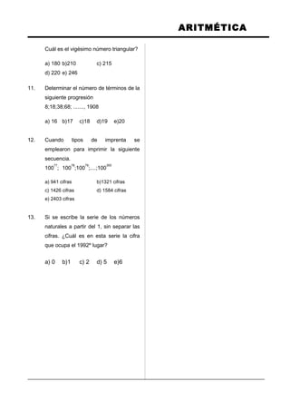 ARITMÉTICA
Cuál es el vigésimo número triangular?
a) 180 b)210 c) 215
d) 220 e) 246
11. Determinar el número de términos de la
siguiente progresión
8;18;38;68; ......., 1908
a) 16 b)17 c)18 d)19 e)20
12. Cuando tipos de imprenta se
emplearon para imprimir la siguiente
secuencia.
100
77
; 100
78
;100
79
;....;100
300
a) 941 cifras b)1321 cifras
c) 1426 cifras d) 1584 cifras
e) 2403 cifras
13. Si se escribe la serie de los números
naturales a partir del 1, sin separar las
cifras. ¿Cuál es en esta serie la cifra
que ocupa el 1992º lugar?
a) 0 b)1 c) 2 d) 5 e)6
 