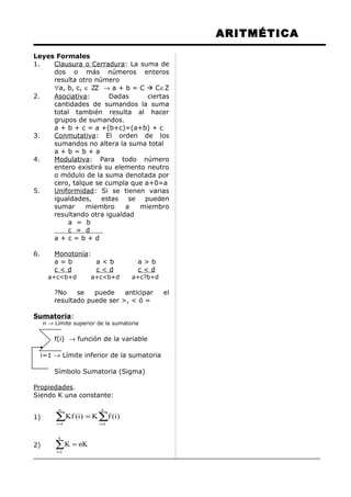 ARITMÉTICA
Leyes Formales
1. Clausura o Cerradura: La suma de
dos o más números enteros
resulta otro número
∀a, b, c, ∈ ZZ → a + b = C  C∈Z
2. Asociativa: Dadas ciertas
cantidades de sumandos la suma
total también resulta al hacer
grupos de sumandos.
a + b + c = a +(b+c)=(a+b) + c
3. Conmutativa: El orden de los
sumandos no altera la suma total
a + b = b + a
4. Modulativa: Para todo número
entero existirá su elemento neutro
o módulo de la suma denotada por
cero, talque se cumpla que a+0=a
5. Uniformidad: Si se tienen varias
igualdades, estas se pueden
sumar miembro a miembro
resultando otra igualdad
a = b
c = d
a + c = b + d
6. Monotonía:
a = b a < b a > b
c < d c < d c < d
a+c<b+d a+c<b+d a+c?b+d
?No se puede anticipar el
resultado puede ser >, < ó =
Sumatoria:
n → Límite superior de la sumatoria
f(i) → función de la variable
i=1 → Límite inferior de la sumatoria
Símbolo Sumatoria (Sigma)
Propiedades.
Siendo K una constante:
1) ∑∑ ==
=
n
1i
n
1i
)i(fK)i(Kf
2) ∑=
=
n
1i
nKK
 