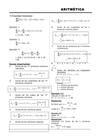 ARITMÉTICA
3) Propiedad Telescópica
[ ]∑=
−=−−
n
1i
)o(f)n(f)1i(f)i(f
Ejemplo: 1
∑ ∑= =
++++==
5
1i
5
1i
)54321(3i3i3
= 3 (15) = 45.
Ejemplo: 2
∑=
==
7
1i
28)4(74
Ejemplo: 3
∑ ∑∑ = ==
+=+
4
1i
4
1i
4
1i
i4)i4(
= 4(4) + (1+2+3+4) = 16 + 10
=26
Sumas Importantes:
1. Suma de los “n” primeros números
naturales
2
)1n(n
n...321iS
n
1i
n
+
=++++== ∑=
2. Suma de los cuadrados de los “n”
primeros números
6
)1n2)(1n(n
n...321iS 2222
n
1i
2
n2
++
=++++== ∑=
3. Suma de los cubos de los “n”
primeros números
2
3333
n
1i
3
n
2
)1n(n
n...321iS 3





 +
=++++== ∑=
4. Suma de los números pares
)1n(nn2....642i2S
n
1i
n2 +=++++== ∑=
5. Suma de los números impares
2
n
1i
1n2 n)1n2(...1531)1i2(S =−++++=−= ∑=
−
6. Suma de los cuadrados de los n
primeros números pares.
)1n2)(1n(n
3
2
)n2(....642)i2(S 2222
n
1i
2
)n2( 2
++=
++++== ∑=
7. Suma de los productos de 2 números
consecutivos
3
)2n)(1n(n
)1n(n...4.33.22.1)1i(i
n
1i
++
=
+++++=+∑=
8. S = a + a² + a3
... + an
= an+1
-
1a
a
−
9. Suma de términos en Progresión
Aritmética
S = t1 + t2 + t3 + .... + tn
S = )tt(
2
n
n1 +
Donde:
n = número de términos
t1 = primer término
tn = ultimo término
Ejemplo (1)
Calcular el valor de “S”
S = 2 + 4 + 6 + .... + 98
Resolución
Se tiene que: n = 49
2
098
=
−
Luego S = 2450)982(
2
49
=+
Ejemplo (2)
Hallar “A”
Si A = 1 + 2 + 3 + ... + 10
Resolución
Utilizando (1) Suma de los n primeros
números
A = 55
2
)11(10
= Rpta.
 