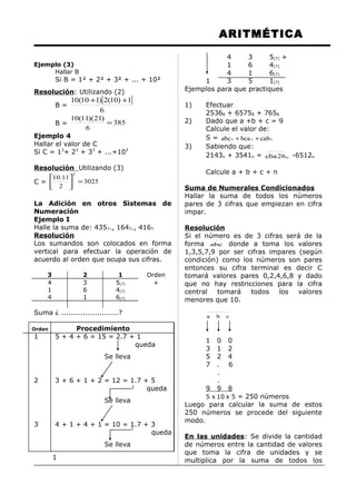 ARITMÉTICA
Ejemplo (3)
Hallar B
Si B = 1² + 2² + 3² + ... + 10²
Resolución: Utilizando (2)
B =
[ ]
6
1)10(2)110(10 ++
B = 385
6
)21)(11(10
=
Ejemplo 4
Hallar el valor de C
Si C = 13
+ 23
+ 33
+ ...+103
Resolución Utilizando (3)
C = 3025
2
11.10
2
=





La Adición en otros Sistemas de
Numeración
Ejemplo I
Halle la suma de: 4357., 1647., 4167
Resolución
Los sumandos son colocados en forma
vertical para efectuar la operación de
acuerdo al orden que ocupa sus cifras.
3 2 1 Orden
4
1
4
3
6
1
5(7)
4(7)
6(7)
+
Suma ¿ ........................?
Orden Procedimiento
1 5 + 4 + 6 = 15 = 2.7 + 1
queda
Se lleva
2 3 + 6 + 1 + 2 = 12 = 1.7 + 5
queda
Se lleva
3 4 + 1 + 4 + 1 = 10 = 1.7 + 3
queda
Se lleva
1
4 3 5(7) +
1 6 4(7)
4 1 6(7)
1 3 5 1(7)
Ejemplos para que practiques
1) Efectuar
25368 + 65758 + 7658
2) Dado que a +b + c = 9
Calcule el valor de:
S = 555 cabbcaabc ++
3) Sabiendo que:
2143n + 3541n = n26cba -6512n
Calcule a + b + c + n
Suma de Numerales Condicionados
Hallar la suma de todos los números
pares de 3 cifras que empiezan en cifra
impar.
Resolución
Si el número es de 3 cifras será de la
forma abc donde a toma los valores
1,3,5,7,9 por ser cifras impares (según
condición) como los números son pares
entonces su cifra terminal es decir C
tomará valores pares 0,2,4,6,8 y dado
que no hay restricciones para la cifra
central tomará todos los valores
menores que 10.
cba
1 0 0
3 1 2
5 2 4
7 . 6
.
.
9 9 8
5 x 10 x 5 = 250 números
Luego para calcular la suma de estos
250 números se procede del siguiente
modo.
En las unidades: Se divide la cantidad
de números entre la cantidad de valores
que toma la cifra de unidades y se
multiplica por la suma de todos los
 