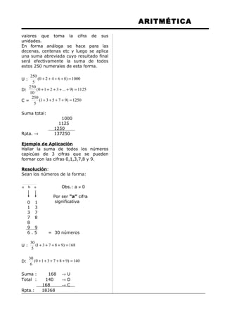 ARITMÉTICA
valores que toma la cifra de sus
unidades.
En forma análoga se hace para las
decenas, centenas etc y luego se aplica
una suma abreviada cuyo resultado final
será efectivamente la suma de todos
estos 250 numerales de esta forma.
U : 1000)86420(
5
250
=++++
D: 1125)9...3210(
10
250
=+++++
C = 1250)97531(
5
250
=++++
Suma total:
1000
1125
1250
Rpta. → 137250
Ejemplo de Aplicación
Hallar la suma de todos los números
capicúas de 3 cifras que se pueden
formar con las cifras 0,1,3,7,8 y 9.
Resolución:
Sean los números de la forma:
aba Obs.: a ≠ 0
0 1
1 3
3 7
7 8
8
9 9
6 . 5 = 30 números
U : 168)98731(
5
30
=++++
D: 140)987310(
6
30
=+++++
Suma : 168 → U
Total : 140 → D
168 → C
Rpta.: 18368
Por ser “a” cifra
significativa
 