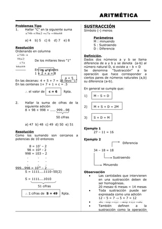 ARITMÉTICA
Problemas Tipo
1. Hallar “C” en la siguiente suma
68bbaa7c2ba5b74a =++
a) 4 b) 5 c) 6 d) 7 e) 8
Resolución
Ordenando en columna
68bba
a7c
2ba5
b74a +
De los millares llevo “1”
En las unidades
1 + 2 + a = 8
En las decenas: 4 + 5 + 7 = 16 llevo “1”
En las centenas 1+ 7 + 1 + c = .5
∴ el valor de c = 6 Rpta.
2. Hallar la suma de cifras de la
siguiente adición
8 + 98 + 998 + ..... 999...98
50 cifras
a) 47 b) 48 c) 49 d) 50 e) 51
Resolución
Como los sumando son cercanos a
potencias de 10 entonces
8 = 101
– 2
98 = 10² - 2
998 = 103 – 2
. . .
. . .
. . .
999...998 = 1050
– 2
S = 1111....1110–50(2)
S = 1111....1010
51 cifras
∴ Σ cifras de S = 49 Rpta.
SUSTRACCIÓN
Símbolo (-) menos
Parámetros
M : minuendo
S : Sustraendo
D : Diferencia
Definición.
Dados dos números a y b se llama
diferencia de a y b y se denota (a-b) al
número natural D, si existe a – b = D
Se denomina “Sustracción” a la
operación que hace corresponder a
ciertos pares de números naturales (a,b)
su diferencia (a-b).
En general se cumple que:
1) M – S = D
2) M + S + D = 2M
3) S + D = M
Ejemplo 1
27 – 11 = 16
Ejemplo 2
Diferencia
34 – 18 = 18
Sustraendo
Minuendo
Observación
• Las cantidades que intervienen
en una sustracción deben de
ser homogéneas.
20 mesas–6 mesas = 14 mesas
• Toda sustracción puede ser
expresada como una adición
12 – 5 = 7 → 5 + 7 = 12
• abcxyznnpxyznnpabc =+→=−
• También definen a la
sustracción como la operación
b = 1
a = 5
 