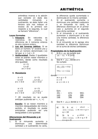 ARITMÉTICA
aritmética inversa a la adición
que consiste en dada dos
cantidades minuendo y
sustraendo, se debe hallar una
tercera que nos indique el
exceso de la primera con
respecto a la segunda, la cual
se llamará “diferencia”.
Leyes Formales
1. Clausura. En naturales es
restrictiva. En enteros, la
diferencia de 2 números enteros
es otro número entero.
2. Ley del Inverso Aditivo. Si se
tiene un número “a” existirá uno y
sólo un número denominado (-a)
tal que: a + (-a) = 0
3. Uniformidad. Dadas 2 igualdades
estas se podrán restar miembro a
miembro, dando como resultado
otra igualdad.
a = b
c = d
a-c = b-d
4. Monotonía
a = b a < b
c < d c = d .
a-c > b-d a-c < b-d
a > b a < b
c < d c < d .
a-c > b-d a-c ? b-d
? (El resultado no se puede
anticipar pudiendo ser >, <, =)
Escolio: Si se restan miembro a
miembro desigualdades del mismo
sentido, el resultado no puede
anticiparse pudiendo ser una
desigualdad o una igualdad.
Alteraciones del Minuendo y el
Sustraendo
1. Si el minuendo aumenta o
disminuye una determinada
cantidad y el sustraendo no varía,
la diferencia queda aumentada o
disminuida en la misma cantidad.
2. Si el sustraendo aumenta o
disminuye una cantidad cualquiera
y el minuendo no varía, la
diferencia disminuye en el primer
caso y aumenta en el segundo
caso dicha cantidad.
3. Si el minuendo y el sustraendo
aumentan o disminuyen a la vez
una misma cantidad, la diferencia
no varía.
4. Si al minuendo se le agrega otra
cantidad la diferencia disminuye
en la suma de dichas cantidades.
Propiedades de la Sustracción
1) Si N = ab se cumple que
ab - ba = 9 (a-b)
2) Sea N = abc , donde a>c
Se cumple:
mnp)ca(99
mnpcbaabc
=−
=−
donde:
m + p = 9
n = 9
a –c = m + 1
Ejm:
341 - 672- 993-
143 276 399
198 396 594
3) Sea N = abcd donde a > d
a) Si b ≠c : abcd -
mnpqdcba = → m +n + p +
q = 18
b) Si b = c: abbd -
mnpqdbba = → m + q = 9
n = p = 9
 