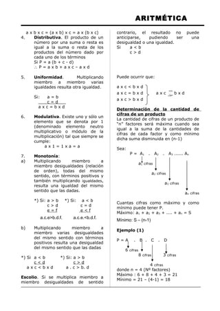ARITMÉTICA
a x b x c = (a x b) x c = a x (b x c)
4. Distributiva. El producto de un
número por una suma o resta es
igual a la suma o resta de los
productos del número dado por
cada uno de los términos
Si P = a (b + c - d)
∴ P = a x b + a x c – a x d
5. Uniformidad. Multiplicando
miembro a miembro varias
igualdades resulta otra igualdad.
Si: a = b
c = d
a x c = b x d
6. Modulativa. Existe uno y sólo un
elemento que se denota por 1
(denominado elemento neutro
multiplicativo o módulo de la
multiplicación) tal que siempre se
cumple:
a x 1 = 1 x a = a
7. Monotonía:
a) Multiplicando miembro a
miembro desigualdades (relación
de orden), todas del mismo
sentido, con términos positivos y
también multiplicando igualdades,
resulta una igualdad del mismo
sentido que las dadas.
*) Si: a > b *) Si: a < b
c > d c = d
e = f e < f
a.c.e>b.d.f. a.c.e.<b.d.f.
b) Multiplicando miembro a
miembro varias desigualdades
del mismo sentido con términos
positivos resulta una desigualdad
del mismo sentido que las dadas
*) Si a < b *) Si: a > b
c < d c > d
a x c < b x d a . c > b. d
Escolio. Si se multiplica miembro a
miembro desigualdades de sentido
contrario, el resultado no puede
anticiparse, pudiendo ser una
desigualdad o una igualdad.
Si a < b
c > d
Puede ocurrir que:
a x c < b x d
a x c = b x d a x c >
<
b x d
a x c > b x d
Determinación de la cantidad de
cifras de un producto
La cantidad de cifras de un producto de
“n” factores será máxima cuando sea
igual a la suma de la cantidades de
cifras de cada factor y como mínimo
dicha suma disminuida en (n-1)
Sea:
P = A1 . A2 . A3 ...... An
a1 cifras
a2 cifras
a3 cifras
an cifras
Cuantas cifras como máximo y como
mínimo puede tener P.
Máximo: a1 + a2 + a3 + .... + an = S
Mínimo: S – (n-1)
Ejemplo (1)
P = A . B . C . D
6 cifras
8 cifras 3 cifras
4 cifras
donde n = 4 (Nº factores)
Máximo : 6 + 8 + 4 + 3 = 21
Mínimo = 21 – (4-1) = 18
 