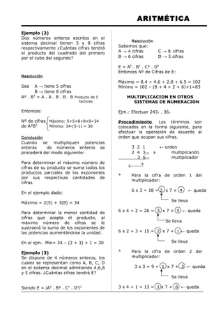 ARITMÉTICA
Ejemplo (2)
Dos números enteros escritos en el
sistema decimal tienen 5 y 8 cifras
respectivamente ¿Cuántas cifras tendrá
el producto del cuadrado del primero
por el cubo del segundo?
Resolución
Sea A → tiene 5 cifras
B → tiene 8 cifras
A² . B3
= A . A . B . B . B Producto de 5
factores
Entonces:
Nº de cifras Máximo: 5+5+8+8+8=34
de A²B3
Mínimo: 34-(5-1) = 30
Conclusión
Cuando se multipliquen potencias
enteras de números enteros se
procederá del modo siguiente:
Para determinar el máximo número de
cifras de su producto se suma todos los
productos parciales de los exponentes
por sus respectivas cantidades de
cifras.
En el ejemplo dado:
Máximo = 2(5) + 3(8) = 34
Para determinar la menor cantidad de
cifras que acepta el producto, al
máximo número de cifras se le
sustraerá la suma de los exponentes de
las potencias aumentándose la unidad.
En el ejm. Min= 34 – (2 + 3) + 1 = 30
Ejemplo (3)
Se dispone de 4 números enteros, los
cuales se representan como A, B, C, D
en el sistema decimal admitiendo 4,6,8
y 5 cifras. ¿Cuántas cifras tendrá E?
Siendo E = [A4
. B² . C1
. D3
]2
Resolución
Sabemos que:
A → 4 cifras C → 8 cifras
B → 6 cifras D → 5 cifras
E = A8
. B4
. C² . D6
Entonces Nº de Cifras de E:
Máximo = 8.4 + 4.6 + 2.8 + 6.5 = 102
Mínimo = 102 – (8 + 4 + 2 + 6)+1=83
MULTIPLICACION EN OTROS
SISTEMAS DE NUMERACION
Ejm.: Efectuar 2437 . 367
Procedimiento. Los términos son
colocados en la forma siguiente, para
efectuar la operación de acuerdo al
orden que ocupan sus cifras.
3 2 1 ← orden
2 4 3(7) x multiplicando
3 6(7) multiplicador
¿........?
* Para la cifra de orden 1 del
multiplicador:
6 x 3 = 18 = 2 x 7 + 4 ← queda
Se lleva
6 x 4 + 2 = 26 = 3 x 7 + 5 ← queda
Se lleva
6 x 2 + 3 = 15 = 2 x 7 + 1 ← queda
Se lleva
* Para la cifra de orden 2 del
multiplicador:
3 x 3 = 9 = 1 x 7 + 2 ← queda
Se lleva
3 x 4 + 1 = 13 = 1 x 7 + 6 ← queda
 