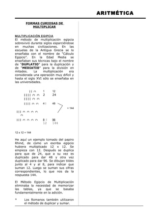 ARITMÉTICA
FORMAS CURIOSAS DE
MULTIPLICAR
MULTIPLICACIÓN EGIPCIA
El método de multiplicación egipcia
sobrevivió durante siglos esparciéndose
en muchas civilizaciones. En las
escuelas de la Antigua Grecia se lo
enseñaba con el nombre de “Cálculo
Egipcio”. En la Edad Media se
enseñaban sus técnicas bajo el nombre
de “DUPLATIO” para la duplicación y
de “MEDIATIO” para la división en
mitades. La multiplicación era
considerada una operación muy difícil y
hasta el siglo XVI sólo se enseñaba en
las universidades.
| | ∩ 1 12
| | | | ∩ ∩ 2 24
| | | | ∩ ∩
| | | | ∩ ∩ 4  48
+ 144
| | | ∩ ∩ ∩ ∩
∩
| | | ∩ ∩ ∩ ∩ 8  96
12 144
12 x 12 = 144
He aquí un ejemplo tomado del papiro
Rhind, de como un escriba egipcio
hubiera multiplicado 12 x 12. Se
empieza con 12. Después se duplica
para que de 24, que a su vez es
duplicado para dar 48 y otra vez
duplicado para dar 96. Se dibujan tildes
junto al 4 y al 8, para indicar que
suman 12. Luego se suman sus cifras
correspondientes, lo que nos da la
respuesta 144.
El Método Egipcio de Multiplicación
eliminaba la necesidad de memorizar
las tablas, ya que se basaba
fundamentalmente en la adición.
* Los Romanos también utilizaron
el método de duplicar y sumar.
 