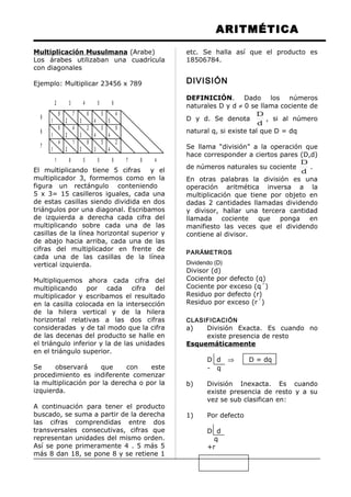 ARITMÉTICA
Multiplicación Musulmana (Arabe)
Los árabes utilizaban una cuadrícula
con diagonales
Ejemplo: Multiplicar 23456 x 789
El multiplicando tiene 5 cifras y el
multiplicador 3, formemos como en la
figura un rectángulo conteniendo
5 x 3= 15 casilleros iguales, cada una
de estas casillas siendo dividida en dos
triángulos por una diagonal. Escribamos
de izquierda a derecha cada cifra del
multiplicando sobre cada una de las
casillas de la línea horizontal superior y
de abajo hacia arriba, cada una de las
cifras del multiplicador en frente de
cada una de las casillas de la línea
vertical izquierda.
Multipliquemos ahora cada cifra del
multiplicando por cada cifra del
multiplicador y escribamos el resultado
en la casilla colocada en la intersección
de la hilera vertical y de la hilera
horizontal relativas a las dos cifras
consideradas y de tal modo que la cifra
de las decenas del producto se halle en
el triángulo inferior y la de las unidades
en el triángulo superior.
Se observará que con este
procedimiento es indiferente comenzar
la multiplicación por la derecha o por la
izquierda.
A continuación para tener el producto
buscado, se suma a partir de la derecha
las cifras comprendidas entre dos
transversales consecutivas, cifras que
representan unidades del mismo orden.
Así se pone primeramente 4 . 5 más 5
más 8 dan 18, se pone 8 y se retiene 1
etc. Se halla así que el producto es
18506784.
DIVISIÓN
DEFINICIÓN. Dado los números
naturales D y d ≠ 0 se llama cociente de
D y d. Se denota
d
D
, si al número
natural q, si existe tal que D = dq
Se llama “división” a la operación que
hace corresponder a ciertos pares (D,d)
de números naturales su cociente
d
D
.
En otras palabras la división es una
operación aritmética inversa a la
multiplicación que tiene por objeto en
dadas 2 cantidades llamadas dividendo
y divisor, hallar una tercera cantidad
llamada cociente que ponga en
manifiesto las veces que el dividendo
contiene al divisor.
PARÁMETROS
Dividendo (D)
Divisor (d)
Cociente por defecto (q)
Cociente por exceso (q´)
Residuo por defecto (r)
Residuo por exceso (r´)
CLASIFICACIÓN
a) División Exacta. Es cuando no
existe presencia de resto
Esquemáticamente
D d ⇒ D = dq
- q
b) División Inexacta. Es cuando
existe presencia de resto y a su
vez se sub clasifican en:
1) Por defecto
D d
q
+r
8
1
7
2
6
3
5
4
6
1
4
2
2
3
0
4
4
1
1
2
8
2
5
3
4
5
8
4
2
4
9
8
7
2 3 4 5 6
1 8 5 0 6 7 8 4
 