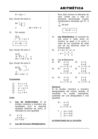 ARITMÉTICA
D = dq + r
Ejm. Dividir 84 entre 9.
84 9
9
3 ∴ 84 = 9.9 + 3
2) Por exceso
D d
- r´ q´ = q + 1
D = dq´ - r´
Ejm. Dividir 59 entre 7
59 7
-4 8 + 1 x
59 = 7 (8 + 1) –4
Ejm. Dividir 85 entre 4
85 4
22 x
-3
85 = 4.22 - 3
Propiedades
1) 0 < r < d
2) r + r´ = d
3) q´ = q + 1
4) rmin = 1
5) rmax = d-1
Leyes
1) Ley de Uniformidad. Si se
dividen miembro a miembro dos
igualdades (con la segunda
igualdad diferente de cero), el
resultado es otra igualdad
Si a = b
c = d
a:c = b:d
2) Ley del Inverso Multiplicativo.
Para todo número N diferente de
cero, existe uno y sólo un
elemento denominado inverso
multiplicativo denotado por N-1
ó
N
1
tal que:
N x N-1
= 1
3) Ley Distributiva. El cociente de
una suma o resta entre un
número es igual a la suma o
resta de los cocientes de cada
uno de los términos entre el
número dado
Si: q = (a + b - c) : d
∴ q =
d
c
d
b
d
a
−+
A) Ley de Monotonía
a) Si : a < b Si a > b
c = d c = d
a : c < b : d a : c > b : d
b) Si : a = b Si a = b
c < d c > d
a : c > b : d a : c < b : d
a) Si : a < b Si a > b
c > d c < d
a : c < b : d a : c > b : d
ESCOLIO
Si se dividen miembro a miembro
desigualdades del mismo sentido, el
resultado no puede anticiparse,
pudiendo ser una desigualdad o una
igualdad.
Si : a < b
c < d
a : c ? b : d
? a:c < b:d
a:c = b:d
a:c > b:d
ALTERACIONES EN LA DIVISIÓN
 