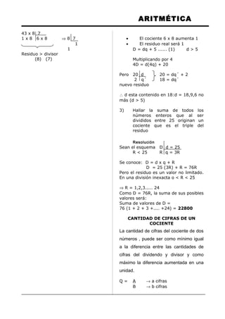 ARITMÉTICA
43 x 8 7
1 x 8 6 x 8 ⇒ 8 7
1
1
Residuo > divisor
(8) (7)
• El cociente 6 x 8 aumenta 1
• El residuo real será 1
D = dq + 5 ...... (1) d > 5
Multiplicando por 4
4D = d(4q) + 20
Pero 20 d 20 = dq´ + 2
2 q´ 18 = dq´
nuevo residuo
∴ d esta contenido en 18:d = 18,9,6 no
más (d > 5)
3) Hallar la suma de todos los
números enteros que al ser
divididos entre 25 originan un
cociente que es el triple del
residuo
Resolución
Sean el esquema D d = 25
R < 25 R q = 3R
Se conoce: D = d x q + R
D = 25 (3R) + R = 76R
Pero el residuo es un valor no limitado.
En una división inexacta o < R < 25
⇒ R = 1,2,3..... 24
Como D = 76R, la suma de sus posibles
valores será:
Suma de valores de D =
76 (1 + 2 + 3 +.... +24) = 22800
CANTIDAD DE CIFRAS DE UN
COCIENTE
La cantidad de cifras del cociente de dos
números , puede ser como mínimo igual
a la diferencia entre las cantidades de
cifras del dividendo y divisor y como
máximo la diferencia aumentada en una
unidad.
Q = A → a cifras
B → b cifras
 