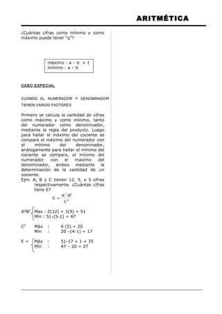 ARITMÉTICA
¿Cuántas cifras como mínimo y como
máximo puede tener “q”?
máximo : a – b + 1
mínimo : a – b
CASO ESPECIAL
CUANDO EL NUMERADOR Y DENOMINADOR
TIENEN VARIOS FACTORES
Primero se calcula la cantidad de cifras
como máximo y como mínimo, tanto
del numerador como denominador,
mediante la regla del producto. Luego
para hallar el máximo del cociente se
compara el máximo del numerador con
el mínimo del denominador,
análogamente para hallar el mínimo del
cociente se compara, el mínimo del
numerador con el máximo del
denominador, ambos mediante la
determinación de la cantidad de un
cociente.
Ejm. A, B y C tienen 12, 9, y 5 cifras
respectivamente. ¿Cuántas cifras
tiene E?
4
32
C
B.A
E =
A²B3
Max : 2(12) + 3(9) = 51
Mín : 51-(5-1) = 47
C4
Máx : 4 (5) = 20
Min : 20 –(4-1) = 17
E = Máx : 51-17 + 1 = 35
Mín : 47 – 20 = 27
 