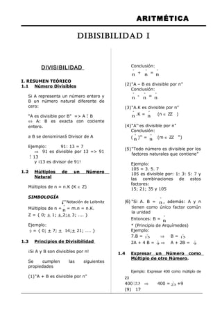 ARITMÉTICA
DIVISIBILIDAD
I. RESUMEN TEÓRICO
1.1 Número Divisibles
Si A representa un número entero y
B un número natural diferente de
cero:
“A es divisible por B” => A B
⇔ A: B es exacta con cociente
entero.
a B se denominará Divisor de A
Ejemplo: 91: 13 = 7
⇒ 91 es divisible por 13 => 91
 13
y ¡13 es divisor de 91!
1.2 Múltiplos de un Número
Natural
Múltiplos de n = n.K (K ∈ Z)
SIMBOLOGÍA
Notación de Leibnitz
Múltiplos de n =
º
n = m.n = n.K.
Z = { 0; + 1; + 2;+ 3; .... }
Ejemplo:

7 = { 0; + 7; + 14;+ 21; .... }
1.3 Principios de Divisibilidad
¡Si A y B son divisibles por n!
Se cumplen las siguientes
propiedades
(1)“A + B es divisible por n”
Conclusión:
º
n +
º
n =
º
n
(2)“A – B es divisible por n”
Conclusión:
º
n -
º
n =
º
n
(3)“A.K es divisible por n”
º
n .K =
º
n (n ∈ ZZ )
(4)“Am
es divisible por n”
Conclusión:
(
º
n )m
=
º
n (m ∈ ZZ +
)
(5)“Todo número es divisible por los
factores naturales que contiene”
Ejemplo:
105 = 3. 5. 7
105 es divisible por: 1: 3: 5: 7 y
las combinaciones de estos
factores:
15; 21; 35 y 105
(6) “Si A. B =
º
n , además: A y n
tienen como único factor común
la unidad
Entonces: B =
º
n
* (Principio de Arquímedes)
Ejemplo:
7.B =

15 ⇒ B =

15
2A + 4 B =

9 ⇒ A + 2B =

9
1.4 Expresar un Número como
Múltiplo de otro Número.
Ejemplo: Expresar 400 como múltiplo de
23
400 23 ⇒ 400 =

23 +9
(9) 17
DIBISIBILIDAD I
 