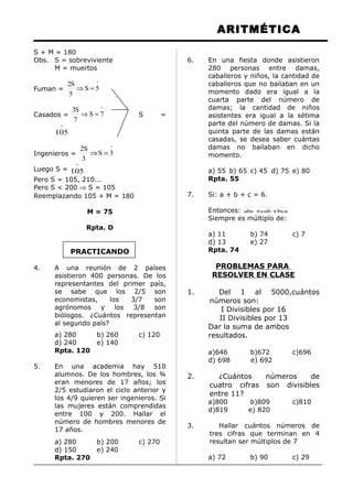 ARITMÉTICA
S + M = 180
Obs. S = sobreviviente
M = muertos
Fuman =
º
5S
5
S2
=⇒
Casados =
º
7S
7
S3
=⇒ S =
º
105
Ingenieros =
º
3S
3
S2
=⇒
Luego S =
º
105
Pero S = 105, 210...
Pero S < 200 ⇒ S = 105
Reemplazando 105 + M = 180
M = 75
Rpta. D
PRACTICANDO
4. A una reunión de 2 países
asistieron 400 personas. De los
representantes del primer país,
se sabe que los 2/5 son
economistas, los 3/7 son
agrónomos y los 3/8 son
biólogos. ¿Cuántos representan
al segundo país?
a) 280 b) 260 c) 120
d) 240 e) 140
Rpta. 120
5. En una academia hay 510
alumnos. De los hombres, los ¾
eran menores de 17 años; los
2/5 estudiaron el ciclo anterior y
los 4/9 quieren ser ingenieros. Si
las mujeres están comprendidas
entre 100 y 200. Hallar el
número de hombres menores de
17 años.
a) 280 b) 200 c) 270
d) 150 e) 240
Rpta. 270
6. En una fiesta donde asistieron
280 personas entre damas,
caballeros y niños, la cantidad de
caballeros que no bailaban en un
momento dado era igual a la
cuarta parte del número de
damas; la cantidad de niños
asistentes era igual a la sétima
parte del número de damas. Si la
quinta parte de las damas están
casadas, se desea saber cuántas
damas no bailaban en dicho
momento.
a) 55 b) 65 c) 45 d) 75 e) 80
Rpta. 55
7. Si: a + b + c = 6.
Entonces: bcacababc ++
Siempre es múltiplo de:
a) 11 b) 74 c) 7
d) 13 e) 27
Rpta. 74
PROBLEMAS PARA
RESOLVER EN CLASE
1. Del 1 al 5000,cuántos
números son:
I Divisibles por 16
II Divisibles por 13
Dar la suma de ambos
resultados.
a)646 b)672 c)696
d) 698 e) 692
2. ¿Cuántos números de
cuatro cifras son divisibles
entre 11?
a)800 b)809 c)810
d)819 e) 820
3. Hallar cuántos números de
tres cifras que terminan en 4
resultan ser múltiplos de 7
a) 72 b) 90 c) 29
 