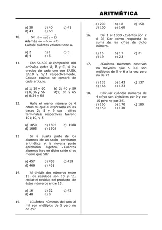 ARITMÉTICA
a) 38 b) 40 c) 41
d) 43 e) 68
10. Si:
0
13mcd == uA
Además )2(3 += mcdu
Calcule cuántos valores tiene A.
a) 2 b) 1 c) 3
d) 4 e) 5
11. Con S/.500 se compraron 100
artículos entre A, B y C, si los
precios de cada uno son S/.50,
S/.10 y S/.1 respectivamente.
Calcule cuánto se compró de
cada artículo.
a) 1; 39 y 60 b) 2; 40 y 59
c) 8, 36 y 56 d)5; 30 y 65
e) 8;34 y 58
12. Halle el menor número de 4
cifras tal que al expresarlo en las
bases 2; 5 y 9 sus cifras
terminales respectivas fueron:
101;10, y 5
a) 1850 b) 1805 c) 1580
d) 1085 e) 1508
13. Si la cuarta parte de los
alumnos de un salón aprobaron
aritmética y la novena parte
aprobaron álgebra. ¿Cuántos
alumnos hay en dicho salón si es
menor que 50?
a) 457 b) 458 c) 459
d) 460 e) 461
14. Al dividir dos números entre
15 los residuos son 13 y 11.
Hallar el residuo del producto de
éstos números entre 15.
a) 16 b) 32 c) 42
d) 48 e) 8
15. ¿Cuántos números del uno al
mil son múltiplos de 5 pero no
de 25?
a) 200 b) 18 c) 150
d) 100 e) 160
16. Del 1 al 1000 ¿Cuántos son 2
ó 3? Dar como respuesta la
suma de las cifras de dicho
número.
a) 15 b) 17 c) 21
d) 19 e) 23
17. ¿Cuántos números positivos
no mayores que 5 000 son
múltiplos de 5 y 6 a la vez pero
no de 7?
a) 133 b) 143 c) 137
d) 166 e) 123
18. Calcular cuántos números de
4 cifras son divisibles por 9 y por
15 pero no por 25.
a) 160 b) 170 c) 180
d) 150 e) 130
 