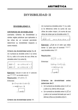 ARITMÉTICA
DIVISIBILIDAD II
CRITERIOS DE DIVISIBILIDAD
Llamados Criterios de Divisibilidad a
ciertas reglas prácticas que aplicadas a
las cifras de un numeral permitirán
determinar su divisibilidad respecto a
cierto módulo.
Criterio de divisibilidad entre 3 o 9
Un numeral es divisible entre 3 (o entre
9) si y sólo si la suma de sus cifras es
divisible entre 3 (o entre 9).
ºº
3dcba3abcd =+++⇔=
ºº
9dcba9abcd =+++⇔=
Ejercicio: Calcular el valor de “x” sabiendo
que 41467 × es divisible entre 9.
Resolución:
º
941467 =×
Entonces:
6 + 7 + x + 4 + 1 + 4 =
º
9
22 + x =
º
9
∴ x = 5
Criterio de divisibilidad entre 11
Un numeral es divisible entre 11 si y sólo
si la diferencia entre la suma de sus
cifras de orden impar y la suma de sus
cifras de orden par es divisible entre 11.
ºº
11edcba11abcde =+−+−⇔=
+−+−+
Ejercicio: ¿Cuál es el valor que debe
tomar “y” para que el numeral 17y14
sea divisible entre 11?
Resolución:
º
1117y14 =
+−+−+
Entonces:
1- 4 + y – 1 + 7 =
º
11
3 + y =
º
11
∴ y = 8
Criterios de divisibilidad entre
potencias de 2
• Un numeral es divisible entre 2; (2
1
) sí
y sólo sí su última cifra es par.
• Un numeral es divisible entre 4; (2
2
) sí
y sólo sí el numeral formado por sus 2
últimas cifras es divisible entre 4.
DIVISIBILIDAD II
 