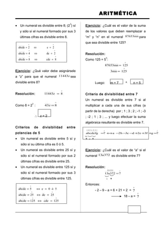 ARITMÉTICA
• Un numeral es divisible entre 8; (2
3
) sí
y sólo sí el numeral formado por sus 3
últimas cifras es divisible entre 8.
ºº
2e2abcde =⇔=
ºº
2de4abcde =⇔=
ºº
8cde8abcde =⇔=
Ejercicio: ¿Qué valor debe asignársele
a “z” para que el numeral z11443 sea
divisible entre 8?
Resolución:
º
8z11443 =
Como 8 = 2
3
:
º
8z43 =
∴ z = 2
Criterios de divisibilidad entre
potencias de 5
• Un numeral es divisible entre 5 sí y
sólo sí su última cifra es 0 ó 5.
• Un numeral es divisible entre 25 sí y
sólo sí el numeral formado por sus 2
últimas cifras es divisible entre 25.
• Un numeral es divisible entre 125 sí y
sólo sí el numeral formado por sus 3
últimas cifras es divisible entre 125.
5ó0e5abcde
º
=⇔=
ºº
25de25abcde =⇔=
ºº
125cde125abcde =⇔=
Ejercicio: ¿Cuál es el valor de la suma
de los valores que deben reemplazar a
“m” y “n” en el numeral mn87653 para
que sea divisible entre 125?
Resolución:
Como 125 = 5
3
:
º
125mn87653 =
º
125mn3 =
Luego: m = 7 ^ n = 5
Criterio de divisibilidad entre 7
Un numeral es divisible entre 7 si al
multiplicar a cada una de sus cifras (a
partir de la derecha) por ; 1 ; 3 ; 2 ; -1 ; -3
; -2 ; 1 ; 3 ; ... y luego efectuar la suma
algebraica resultante es divisible entre 7.
ºº
1321321
7gf3e2dc3b2a7abcdefg =+++−−−⇔=
+ - +
Ejercicio: ¿Cuál es el valor de “a” si el
numeral 372a13 es divisible entre 7?
Resolución:
º
231231
7372a13 =
- +
Entonces:
- 2 – 9 – a + 6 + 21 + 2 =
º
7
18 – a =
º
7
 
