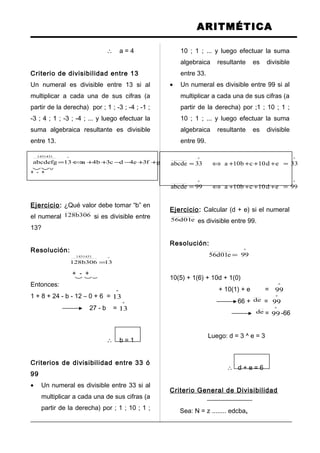 ARITMÉTICA
∴ a = 4
Criterio de divisibilidad entre 13
Un numeral es divisible entre 13 si al
multiplicar a cada una de sus cifras (a
partir de la derecha) por ; 1 ; -3 ; -4 ; -1 ;
-3 ; 4 ; 1 ; -3 ; -4 ; ... y luego efectuar la
suma algebraica resultante es divisible
entre 13.
ºº1431431
13gf3e4dc3b4a13abcdefg =++−−++⇔=
+ - +
Ejercicio: ¿Qué valor debe tomar “b” en
el numeral 306b128 si es divisible entre
13?
Resolución:
º
1431431
13306b128 =
+ - +
Entonces:
1 + 8 + 24 - b - 12 – 0 + 6 =
º
13
27 - b =
º
13
∴ b = 1
Criterios de divisibilidad entre 33 ó
99
• Un numeral es divisible entre 33 si al
multiplicar a cada una de sus cifras (a
partir de la derecha) por ; 1 ; 10 ; 1 ;
10 ; 1 ; ... y luego efectuar la suma
algebraica resultante es divisible
entre 33.
• Un numeral es divisible entre 99 si al
multiplicar a cada una de sus cifras (a
partir de la derecha) por ;1 ; 10 ; 1 ;
10 ; 1 ; ... y luego efectuar la suma
algebraica resultante es divisible
entre 99.
ºº
33ed10cb10a33abcde =++++⇔=
ºº
99ed10cb10a99abcde =++++⇔=
Ejercicio: Calcular (d + e) si el numeral
e01d56 es divisible entre 99.
Resolución:
º
99e01d56 =
10(5) + 1(6) + 10d + 1(0)
+ 10(1) + e =
º
99
66 + de =
º
99
de =
º
99 -66
Luego: d = 3 ^ e = 3
∴ d + e = 6
Criterio General de Divisibilidad
Sea: N = z ........ edcbax
 