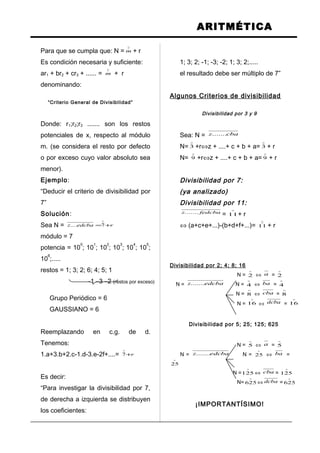 ARITMÉTICA
Para que se cumpla que: N =

m + r
Es condición necesaria y suficiente:
ar1 + br2 + cr3 + ...... =

m + r
denominando:
“Criterio General de Divisibilidad”
Donde: r1;r2;r3 ....... son los restos
potenciales de x, respecto al módulo
m. (se considera el resto por defecto
o por exceso cuyo valor absoluto sea
menor).
Ejemplo:
“Deducir el criterio de divisibilidad por
7”
Solución:
Sea N = redcbaz +=

7....
módulo = 7
potencia = 10
0
; 10
1
; 10
2
; 10
3
; 10
4
; 10
5
;
10
6
;.....
restos = 1; 3; 2; 6; 4; 5; 1
-1 –3 –2 (restos por exceso)
Grupo Periódico = 6
GAUSSIANO = 6
Reemplazando en c.g. de d.
Tenemos:
1.a+3.b+2.c-1.d-3.e-2f+....= r+

7
Es decir:
“Para investigar la divisibilidad por 7,
de derecha a izquierda se distribuyen
los coeficientes:
1; 3; 2; -1; -3; -2; 1; 3; 2;.....
el resultado debe ser múltiplo de 7”
Algunos Criterios de divisibilidad
Divisibilidad por 3 y 9
Sea: N = cbaz.......
N=

3 +r⇔z + ....+ c + b + a=

3 + r
N=

9 +r⇔z + ....+ c + b + a=

9 + r
Divisibilidad por 7:
(ya analizado)
Divisibilidad por 11:
fedcbaz.......
=

11+ r
⇔ (a+c+e+...)-(b+d+f+...)=

11 + r
Divisibilidad por 2; 4; 8; 16
N =

2 ⇔ a =

2
N = edcbaz....... N =

4 ⇔ ba =

4
N =

8 ⇔ cba =

8
N =

16 ⇔ dcba =

16
Divisibilidad por 5; 25; 125; 625
N =

5 ⇔ a =

5
N = edcbaz....... N =

25 ⇔ ba =

25
N =

125 ⇔ cba =

125
N=

625 ⇔ dcba =

625
¡IMPORTANTÍSIMO!
 