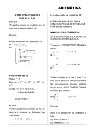 ARITMÉTICA
¿COMO HALLAR RESTOS
POTENCIALES?
¡FACIL!
“El residuo anterior se multiplica por la
base y se divide entre el módulo”
Ejemplo:
Restos Potenciales de 7 respecto a 11:
P= 7
0
; 7
1
; 7
2
; 7
3
; 7
4
; 7
5
; .............
R=1;7; ; ; ; ;
Divisibilidad por 13
Módulo = 13
Potencia = 1
0
; 10
1
; 10
2
; 10
3
; 10
4
; 10
5
;
10
6
;....
Restos = 1; 10; 9; 12; 3; 4; 1...
1; -3;-4; -1; 3; 4; 1;.....
Grupo Periódico
Es decir:
“Para investigar la divisibilidad por 13, de
derecha a izquierda se distribuyen los
coeficientes:
1; -3; -4; -1; 3; 4;....
El resultado debe ser múltiplo de 13”
DE MANERA SIMILAR SE PUEDEN
DEDUCIR CRITERIOS DE DIVISIBILIDAD
PARA OTROS NUMEROS
DIVISIBILIDAD COMPUESTA
“Si N es divisible por A y B, lo será por
su producto, siempre que A y B.
Tenga como UNICO DIVISOR COMUN la
unidad”

3 ⇒ N =

12
N

4

9 ⇒ N =

45 etc.
N

5
“Si N es divisible por A; por B y por C, lo
será por su producto, siempre que todas
las combinaciones binarias posibles
tengan como UNICO DIVISOR COMUN
la unidad” por Ejemplo.

2
N

3 ∴ N =

30

5
Ejercicio:
Decir si la proposición es verdadera o
falsa:
(1) 12113001054 =

7
(2) 9446660023 ≠

11
5 2 3 10
10
3
3.7 = 21 = +
2
2.7 = 14 = +
5.7 = 35 = +
 