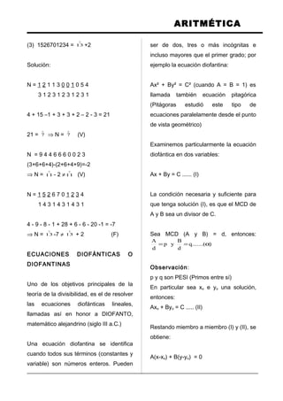 ARITMÉTICA
(3) 1526701234 =

13 +2
Solución:
N = 1 2 1 1 3 0 0 1 0 5 4
3 1 2 3 1 2 3 1 2 3 1
4 + 15 –1 + 3 + 3 + 2 – 2 - 3 = 21
21 =

7 ⇒ N =

7 (V)
N = 9 4 4 6 6 6 0 0 2 3
(3+6+6+4)-(2+6+4+9)=-2
⇒ N =

11 - 2 ≠

11 (V)
N = 1 5 2 6 7 0 1 2 3 4
1 4 3 1 4 3 1 4 3 1
4 - 9 - 8 - 1 + 28 + 6 - 6 - 20 -1 = -7
⇒ N =

13 -7 ≠

13 + 2 (F)
ECUACIONES DIOFÁNTICAS O
DIOFANTINAS
Uno de los objetivos principales de la
teoría de la divisibilidad, es el de resolver
las ecuaciones diofánticas lineales,
llamadas así en honor a DIOFANTO,
matemático alejandrino (siglo III a.C.)
Una ecuación diofantina se identifica
cuando todos sus términos (constantes y
variable) son números enteros. Pueden
ser de dos, tres o más incógnitas e
incluso mayores que el primer grado; por
ejemplo la ecuación diofantina:
Ax² + By² = C² (cuando A = B = 1) es
llamada también ecuación pitagórica
(Pitágoras estudió este tipo de
ecuaciones paralelamente desde el punto
de vista geométrico)
Examinemos particularmente la ecuación
diofántica en dos variables:
Ax + By = C ...... (I)
La condición necesaria y suficiente para
que tenga solución (I), es que el MCD de
A y B sea un divisor de C.
Sea MCD (A y B) = d, entonces:
).......(q
d
B
yp
d
A
α==
Observación:
p y q son PESI (Primos entre sí)
En particular sea xo e yo una solución,
entonces:
Axo + Byo = C ..... (II)
Restando miembro a miembro (I) y (II), se
obtiene:
A(x-xo) + B(y-yo) = 0
 