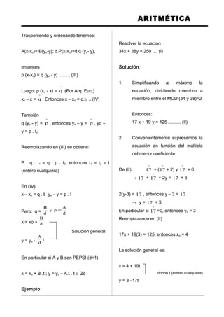ARITMÉTICA
Trasponiendo y ordenando tenemos:
A(x-xo)= B(yo-y); d.P(x-xo)=d.q (yo- y),
entonces
p (x-xo) = q (yo - y) ......... (III)
Luego: p (xo - x) =
º
q (Por Arq. Euc.)
xo – x =
º
q . Entonces x – xo = q.t1 .. (IV)
También
q (yo - y) =
º
p , entonces yo – y =
º
p , yo –
y = p . t2
Reemplazando en (III) se obtiene:
P . q . t1 = q . p . t2, entonces t1 = t2 = t
(entero cualquiera)
En (IV)
x – xo = q . t yo – y = p . t
Pero: q = d
A
py
d
B
=
x = xo + d
B
Solución general
y = yo - t
d
A
En particular si A y B son PEPSI (d=1)
x = xo + B .t ; y = yo – A.t . t ∈ ZZ
Ejemplo:
Resolver la ecuación
34x + 38y = 250 .... (I)
Solución:
1. Simplificando al máximo la
ecuación, dividiendo miembro a
miembro entre el MCD (34 y 38)=2
Entonces:
17 x + 19 y = 125 .......... (II)
2. Convenientemente expresemos la
ecuación en función del múltiplo
del menor coeficiente.
De (II):
º
17 + (
º
17 + 2) y
º
17 + 6
→
º
17 +
º
17 + 2y =
º
17 + 6
2(y-3) =
º
17 , entonces y – 3 =
º
17
→ y =
º
17 + 3
En particular si
º
17 =0, entonces yo = 3
Reemplazando en (II):
17x + 19(3) = 125, entonces xo = 4
La solución general es:
x = 4 + 19t
donde t (entero cualquiera)
y = 3 –17t
 