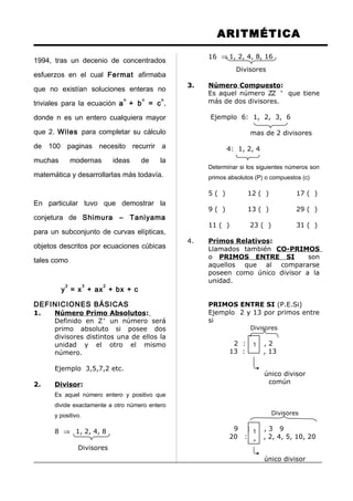 1
1
1
1
ARITMÉTICA
1994, tras un decenio de concentrados
esfuerzos en el cual Fermat afirmaba
que no existían soluciones enteras no
triviales para la ecuación a
n
+ b
n
= c
n
,
donde n es un entero cualquiera mayor
que 2. Wiles para completar su cálculo
de 100 paginas necesito recurrir a
muchas modernas ideas de la
matemática y desarrollarlas más todavía.
En particular tuvo que demostrar la
conjetura de Shimura – Taniyama
para un subconjunto de curvas elípticas,
objetos descritos por ecuaciones cúbicas
tales como
y
2
= x
3
+ ax
2
+ bx + c
DEFINICIONES BÁSICAS
1. Número Primo Absolutos:
Definido en Z+
un número será
primo absoluto si posee dos
divisores distintos una de ellos la
unidad y el otro el mismo
número.
Ejemplo 3,5,7,2 etc.
2. Divisor:
Es aquel número entero y positivo que
divide exactamente a otro número entero
y positivo.
8 ⇒ 1, 2, 4, 8
Divisores
16 ⇒ 1, 2, 4, 8, 16
Divisores
3. Número Compuesto:
Es aquel número ZZ +
que tiene
más de dos divisores.
Ejemplo 6: 1, 2, 3, 6
mas de 2 divisores
4: 1, 2, 4
Determinar si los siguientes números son
primos absolutos (P) o compuestos (c)
5 ( ) 12 ( ) 17 ( )
9 ( ) 13 ( ) 29 ( )
11 ( ) 23 ( ) 31 ( )
4. Primos Relativos:
Llamados también CO-PRIMOS
o PRIMOS ENTRE SI son
aquellos que al compararse
poseen como único divisor a la
unidad.
PRIMOS ENTRE SI (P.E.Si)
Ejemplo 2 y 13 por primos entre
si
Divisores
2 : , 2
13 : , 13
único divisor
común
Divisores
9 : , 3 9
20 : , 2, 4, 5, 10, 20
único divisor
 