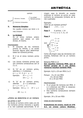 I. Números Simples
II. Números Compuestos
La unidad
Número primos
ARITMÉTICA
común
En Z+
5. Números Simples:
Son aquellos números que tienen a lo
más 2 divisores
6. La Unidad:
Es el único número entero
positivo que posee un solo
divisor, él mismo.
PROPIEDADES
i) El conjunto de los números
primos es infinito, y no existe
formula alguna para determinar
todos los números primos.
ii) El 2 es el único número primo
par.
iii) Los únicos números primos que
son números consecutivos son el
2 y 3.
iv) Si “p” es un número primo,
además p > 2 entonces
p =

4 +1 ó p =

4 - 1
Ejemplo: 37 =

4 + 1
19 =

4 - 1
v) Si “p” es un número primo,
además p > 3, entonces:
p =

6 + 1 ó

6 - 1
Ejemplo: 41=

6 - 1 37 =

6 +
1
29 =

6 - 1
¿Cómo se determina si un número
es primo o no?
Se divide al número entre cada uno de
los números primos menores o iguales
a su raíz cuadrada aproximada. Si en
ningún caso la división es exacta
entonces el número es primo en caso
contrario es compuesto (Criterio de la
raíz cuadrada)
Ejemplo:
¿223 es un número primo?
Paso 1 14,...223 ≈
Paso 2 # primos ≤ 14
2, 3, 5, 7, 11, 13
Paso 3
213 +

311+

223 67 +

35 +

13 +

12 +

Como en ningún caso las divisiones son
exactas, entonces 223 es un número
primo.
Números PESi 2 o 2
Son aquellos números PESi, que al
formar grupos de 2 con dichos
números resultan también PESi.
Ejemplo: 8,21 y 25 son PESi 2 a 2
Porque: 8 y 21 son PESi
8 y 25 son PESi
21 y 25 son PESi
PROPIEDADES
• Si un grupo de números son PESi. 2
a 2 entonces son PESi lo reciproco
no siempre se cumple.
• Dos números consecutivos siempre
son PESi.
Ejemplo: 24 y 25 son PESi
CRIBA DE ERATOSTENES
Eratostenes de cirene, nació en 276
A.C. en cirene (ahora Shahhat,
 