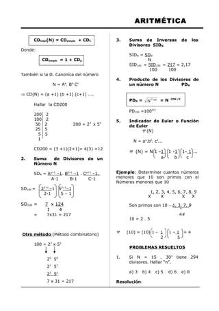 ARITMÉTICA
CDtotal(N) = CDsimple + CDC
Donde:
CDsimple = 1 + CDp
También si la D. Canoníca del número
N = Aa
. Bb
Cc
⇒ CD(N) = (a +1) (b +1) (c+1) ....
Hallar la CD200
200 2
100 2
50 2 200 = 23
x 52
25 5
5 5
1
CD200 = (3 +1)(2+1)= 4(3) =12
2. Suma de Divisores de un
Número N
SDN = Aα+1
–1. Bβ+1
–1 . Cα+1
–1.
A-1 B-1 C-1
SD100 = 22+1
–1 52+1
–1
2-1 5 – 1
SD100 = 7 x 124
1 4
= 7x31 = 217
Otro método (Método combinatorio)
100 = 22
x 52
20
50
21
51
22
52
7 x 31 = 217
3. Suma de Inversas de los
Divisores SIDN
SIDN = SDN
N
SID100 = SID100 = 217 = 2,17
100 100
4. Producto de los Divisores de
un número N PDN
PDN = DNC
N = N CDN /2
PD100 =1009/2
5. Indicador de Euler o Función
de Euler
Ψ (N)
N = aα
.bβ
. cδ
...
Ψ (N) = N 1 -1 1 -1 1- 1 ...
a b c
Ejemplo: Determinar cuantos números
menores que 10 son primos con el
Números menores que 10
1, 2, 3, 4, 5, 6, 7, 8, 9
X X X X
Son primos con 10 ∼ 1, 3, 7, 9
4#
10 = 2 . 5
Ψ (10) = (10) 1 - 1 1 – 1 = 4
2 5
PROBLEMAS RESUELTOS
1. Si N = 15 . 30n
tiene 294
divisores. Hallar “n”.
a) 3 b) 4 c) 5 d) 6 e) 8
Resolución:
 