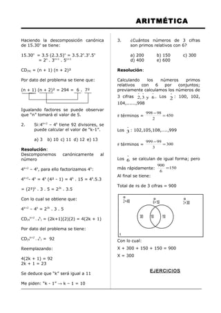 ARITMÉTICA
Haciendo la descomposición canónica
de 15.30n
se tiene:
15.30n
= 3.5 (2.3.5)n
= 3.5.2n
.3n
.5n
= 2n
. 3n+1
. 5n+1
CD(N) = (n + 1) (n + 2)²
Por dato del problema se tiene que:
(n + 1) (n + 2)² = 294 = 6 . 7²
Igualando factores se puede observar
que “n” tomará el valor de 5.
2. Si:4k+2
– 4k
tiene 92 divisores, se
puede calcular el valor de “k-1”.
a) 3 b) 10 c) 11 d) 12 e) 13
Resolución:
Descomponemos canónicamente al
número
4k+2
– 4k
, para ello factorizamos 4k
:
4k+2
- 4k
= 4k
(4² - 1) = 4k
. 15 = 4k
.5.3
= (2²)k
. 3 . 5 = 22k
. 3.5
Con lo cual se obtiene que:
4k+2
– 4k
= 22k
. 3 . 5
CD(4
k+2
– 4
k
) = (2k+1)(2)(2) = 4(2k + 1)
Por dato del problema se tiene:
CD(4
k+2
– 4
k
) = 92
Reemplazando:
4(2k + 1) = 92
2k + 1 = 23
Se deduce que “k” será igual a 11
Me piden: “k - 1” → k – 1 = 10
3. ¿Cuántos números de 3 cifras
son primos relativos con 6?
a) 200 b) 150 c) 300
d) 400 e) 600
Resolución:
Calculando los números primos
relativos con 6 por conjuntos;
previamente calculamos los números de
3 cifras
ººº
6y3,2 . Los
º
2 : 100, 102,
104,......,998
# términos = 450
2
98998
=
−
Los
º
3 : 102,105,108,....,999
# términos = 300
3
99999
=
−
Los
º
6 se calculan de igual forma; pero
más rápidamente: 150
6
900
=
Al final se tiene:
Total de #s de 3 cifras = 900
Con lo cual:
X + 300 + 150 + 150 = 900
X = 300
EJERCICIOS
150150300
x
2=450 6=150 3=300
 