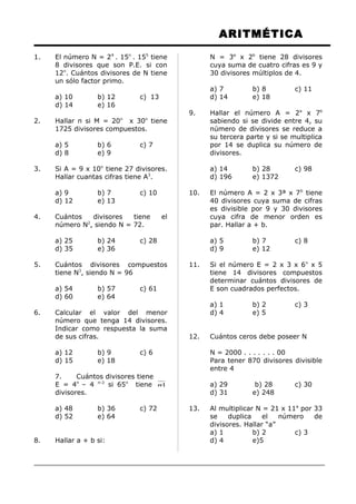 ARITMÉTICA
1. El número N = 24
. 15n
. 155
tiene
8 divisores que son P.E. si con
12n
. Cuántos divisores de N tiene
un sólo factor primo.
a) 10 b) 12 c) 13
d) 14 e) 16
2. Hallar n si M = 20n
x 30n
tiene
1725 divisores compuestos.
a) 5 b) 6 c) 7
d) 8 e) 9
3. Si A = 9 x 10n
tiene 27 divisores.
Hallar cuantas cifras tiene A3
.
a) 9 b) 7 c) 10
d) 12 e) 13
4. Cuántos divisores tiene el
número N2
, siendo N = 72.
a) 25 b) 24 c) 28
d) 35 e) 36
5. Cuántos divisores compuestos
tiene N3
, siendo N = 96
a) 54 b) 57 c) 61
d) 60 e) 64
6. Calcular el valor del menor
número que tenga 14 divisores.
Indicar como respuesta la suma
de sus cifras.
a) 12 b) 9 c) 6
d) 15 e) 18
7. Cuántos divisores tiene
E = 4n
– 4 n-2
si 65n
tiene 1n
divisores.
a) 48 b) 36 c) 72
d) 52 e) 64
8. Hallar a + b si:
N = 3a
x 2b
tiene 28 divisores
cuya suma de cuatro cifras es 9 y
30 divisores múltiplos de 4.
a) 7 b) 8 c) 11
d) 14 e) 18
9. Hallar el número A = 2a
x 7b
sabiendo si se divide entre 4, su
número de divisores se reduce a
su tercera parte y si se multiplica
por 14 se duplica su número de
divisores.
a) 14 b) 28 c) 98
d) 196 e) 1372
10. El número A = 2 x 3ª x 7b
tiene
40 divisores cuya suma de cifras
es divisible por 9 y 30 divisores
cuya cifra de menor orden es
par. Hallar a + b.
a) 5 b) 7 c) 8
d) 9 e) 12
11. Si el número E = 2 x 3 x 6n
x 5
tiene 14 divisores compuestos
determinar cuántos divisores de
E son cuadrados perfectos.
a) 1 b) 2 c) 3
d) 4 e) 5
12. Cuántos ceros debe poseer N
N = 2000 . . . . . . . 00
Para tener 870 divisores divisible
entre 4
a) 29 b) 28 c) 30
d) 31 e) 248
13. Al multiplicar N = 21 x 11a
por 33
se duplica el número de
divisores. Hallar “a”
a) 1 b) 2 c) 3
d) 4 e)5
 