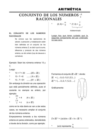 ARITMÉTICA
EL CONJUNTO DE LOS NUMEROS
RACIONALES
Se conoce que las operaciones de
adición, sustracción y multiplicación están
bien definidas en el conjunto de los
números enteros Z, es decir que la suma,
diferencia y producto de dos números
enteros, es otro entero (Ley de clausura o
cerradura).
Ejemplo: Sean los números enteros 13 y
7,
Luego:
* 13 + 7 = 20 ........(20 ∈ ZZ )
* 13 - 7 = 6 ........( 6 ∈ ZZ )
* 13 . 7 = 91 ........(91 ∈ ZZ )
Sin embargo la división es una operación
que está parcialmente definida, pues el
cociente no siempre es entero, por
ejemplo:
* 5
20
= 4 (4 ∈ ZZ )
* 7
13
= c (c ∉ ZZ )
como en la vida diaria se van a dar estos
casos, es necesario ampliar el conjunto
de los números enteros.
Empezaremos tomando a los números
enteros en pares ordenados, denotándolo
a través de la división, como por ejemplo:
* (5, 3) = 3
5
* (-8, 2) = 2
8−
* (0, 9) = 9
0
* (7, 0) = 0
7
Indeterminado
Luego hay que tener cuidado que la
segunda componente del par ordenado
no sea cero.
Formemos el conjunto ZZ x ZZ *, donde:
ZZ = (....-3,-2,-1,0,1,2,3,...)
ZZ * = (....-3,-2,-1,1,2,3, ....)
Gráficamente:
Z x ZZ * = {(a,b)/a ∈ ZZ ∧ b ∈ ZZ *}
* (a,b) representa b
a
.
.
.
-3
-2
-1
0
1
2
3
.
.
.
.
.
.
-3
-2
-1
0
1
2
3
.
.
.
(a,b)
x
Z Z+
CONJUNTO DE LOS NUMEROS
RACIONALES
 