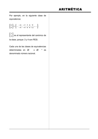 ARITMÉTICA
Por ejemplo, en la siguiente clase de
equivalencia:






−
−
−
−
=





,.....
12
9
,
8
6
,
4
3
,
4
3
,
8
6
....
8
6






4
3
es el representante del canónico de
la clase, porque: 3 y 4 son PESI.
Cada una de las clases de equivalencias
determinadas en ZZ x ZZ * es
denominado número racional.
 