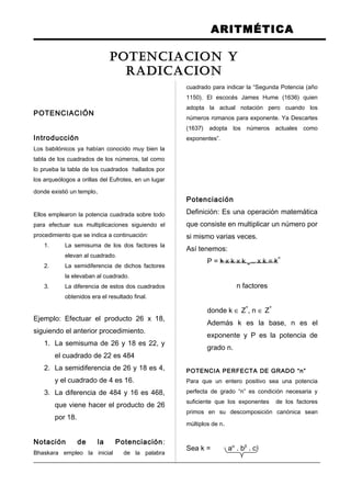 ARITMÉTICA
POTENCIACIÓN
Introducción
Los babilónicos ya habían conocido muy bien la
tabla de los cuadrados de los números, tal como
lo prueba la tabla de los cuadrados hallados por
los arqueólogos a orillas del Eufrotes, en un lugar
donde existió un templo.
Ellos emplearon la potencia cuadrada sobre todo
para efectuar sus multiplicaciones siguiendo el
procedimiento que se indica a continuación:
1. La semisuma de los dos factores la
elevan al cuadrado.
2. La semidiferencia de dichos factores
la elevaban al cuadrado.
3. La diferencia de estos dos cuadrados
obtenidos era el resultado final.
Ejemplo: Efectuar el producto 26 x 18,
siguiendo el anterior procedimiento.
1. La semisuma de 26 y 18 es 22, y
el cuadrado de 22 es 484
2. La semidiferencia de 26 y 18 es 4,
y el cuadrado de 4 es 16.
3. La diferencia de 484 y 16 es 468,
que viene hacer el producto de 26
por 18.
Notación de la Potenciación:
Bhaskara empleo la inicial de la palabra
cuadrado para indicar la “Segunda Potencia (año
1150). El escocés James Hume (1636) quien
adopta la actual notación pero cuando los
números romanos para exponente. Ya Descartes
(1637) adopta los números actuales como
exponentes”.
Potenciación
Definición: Es una operación matemática
que consiste en multiplicar un número por
si mismo varias veces.
Así tenemos:
P = k x k x k .... x k = k
n
n factores
donde k ∈ Z
+
, n ∈ Z
+
Además k es la base, n es el
exponente y P es la potencia de
grado n.
POTENCIA PERFECTA DE GRADO “n”
Para que un entero positivo sea una potencia
perfecta de grado “n” es condición necesaria y
suficiente que los exponentes de los factores
primos en su descomposición canónica sean
múltiplos de n.
Sea k = aα
. bβ
. cγ
POTENCIACION Y
RADICACION
 