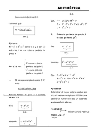 ARITMÉTICA
Descomposición Canónica (D.C)
Tenemos que:
Kn = a
nα
x b
nβ
x c
nγ
(D.C.)
Ejemplos:
N = 3
6
x 5
3
x 7
9
como 6, 3 y 9 son
º
3
entonces N es una potencia perfecta de
grado 3.
8² es una potencia
M = 8 x 8 = 64 perfecta de grado 2
4
3
es una potencia
perfecta de grado 3
∴ 64 es una potencia de grado 6 (2
6
= 64)
CASO PARTICULARES
1. Potencia Perfecta de grado 2 o cuadrado
perfecto (K²)
Sea aα
. bβ
. cγ
D.C.
tenemos k² = a
2α
.b
2β
.c
2γ
D.C.
Ejm. P = 2² x 3² x 11
6
= k²
Q = 2
5
x 3
1
x 6
3
= 2
5
x 3
1
x 2
3
x 3
3
Q = 2
8
. 3
4
= k²
2. Potencia perfecta de grado 3
o cubo perfecto (k
3
)
Sea aα
. bβ
. cγ
D.C.
tenemos k
3
= a
3α
.b
3β
.c
3γ
D.C.
Ejm. R = 3
12
x 5
9
x 11
6
= k
3
S = 3
7
x 5 x 15² = 3
7
x 5 x 3
2
x 5
2
S = 3
9
x 5
3
= k
3
Aplicación
Determinar el menor entero positivo por
el cual hay que multiplicar a 162000 para
obtener un número que sea un cuadrado
y cubo perfecto a la vez.
Resolución
MENOR ENTERO POSITIVO
162000 x N = K
6
 
