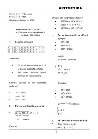 ARITMÉTICA
2
4
x 5
3
x 3
4
x N = K
6
Se deduce
N = 2
2
x 5
3
x 3
5
= 4500
Se debe multiplicar por 4500
CRITERIOS DE INCLUSION Y
EXCLUSION DE CUADRADOS Y
CUBOS PERFECTOS
1. Según la última cifra
K ..0 ...1 ..2 ..3 ..4 ..5 ..6 ..7 ..8 ..9
K2
..0 ...1 ..4 ..9 ..6 ..5 ..6 ..9 ..4 ..1
K3
..0 ...1 ..8 ..7 ..4 ..5 ..6 ..3 ..2 ..9
Se observa:
• Si un número termina en 2,3,7
u 8 no es cuadrado perfecto.
• Un cubo perfecto puede
terminar en cualquier cifra.
Ejemplo: ¿Cuáles no son cuadrados
perfectos?
* )NO(3abc
* ( )SI4mn3
* )NO(7pq
b. Por su terminación en ceros
* ab...pq 000...0 = k²; n =
º
2
N² n ceros
Ejemplo:
¿Cuáles son cuadrados perfectos?
• 1690000 = 13² x 10
4
= k²
• 22500 = 15² x 10² = k²
• 1950000 = 195 x 10
4
≠ k²
c. Por su terminación en cifra 5
Ejemplo:
• 25² = 625
• 85² = 7225
• 145² = 21025
Luego:
Si: abcde ² entonces:
d = 2
=abc n(n+1)
ce {0,2,6}
Ejemplos:
• 15
3
= 3375
• 25
3
= 15625
• 65
3
= 274625
Si 5mnpq = k
3
entonces
q = 2 ó
q = 7
d. Por criterios de Divisibilidad
* Todo número: n ∈ Z+
N² ∈ {
º
4 ,
º
4 + 1}
 